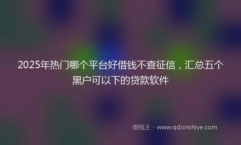 2025年热门哪个平台好借钱不查征信，汇总五个黑户可以下的贷款软件