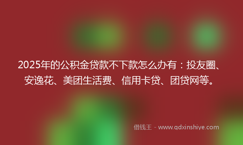 2025年的公积金贷款不下款怎么办有：投友圈、安逸花、美团生活费、信用卡贷、团贷网等。