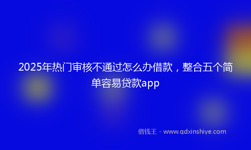 2025年热门审核不通过怎么办借款，整合五个简单容易贷款app