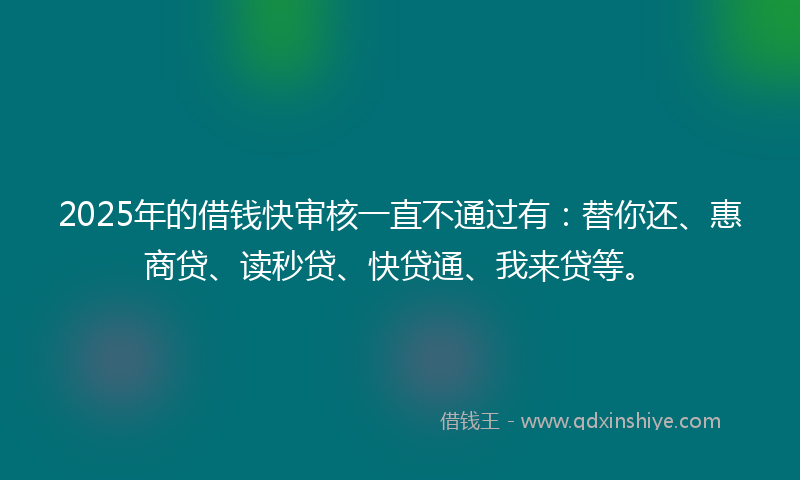 2025年的借钱快审核一直不通过有：替你还、惠商贷、读秒贷、快贷通、我来贷等。