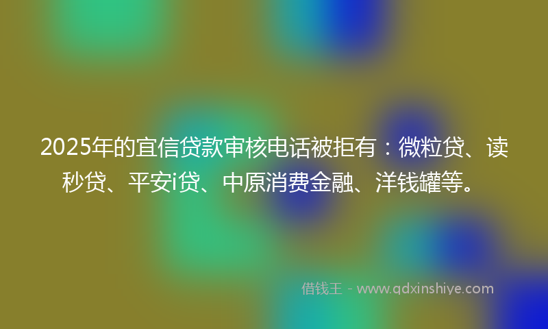 2025年的宜信贷款审核电话被拒有：微粒贷、读秒贷、平安i贷、中原消费金融、洋钱罐等。