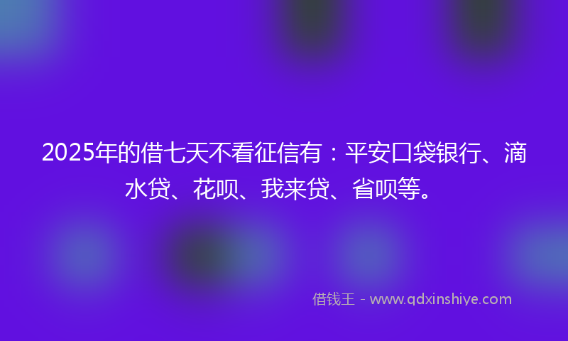 2025年的借七天不看征信有：平安口袋银行、滴水贷、花呗、我来贷、省呗等。