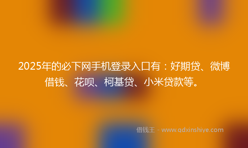 2025年的必下网手机登录入口有：好期贷、微博借钱、花呗、柯基贷、小米贷款等。
