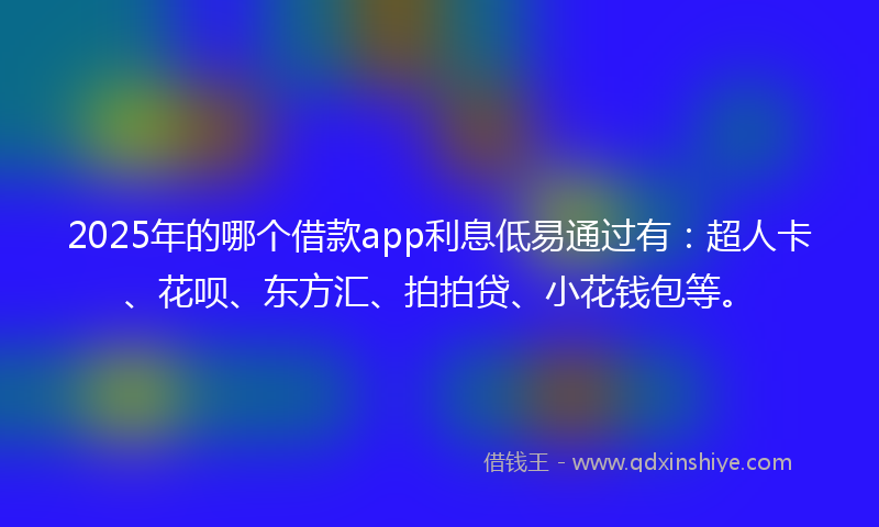 2025年的哪个借款app利息低易通过有：超人卡、花呗、东方汇、拍拍贷、小花钱包等。