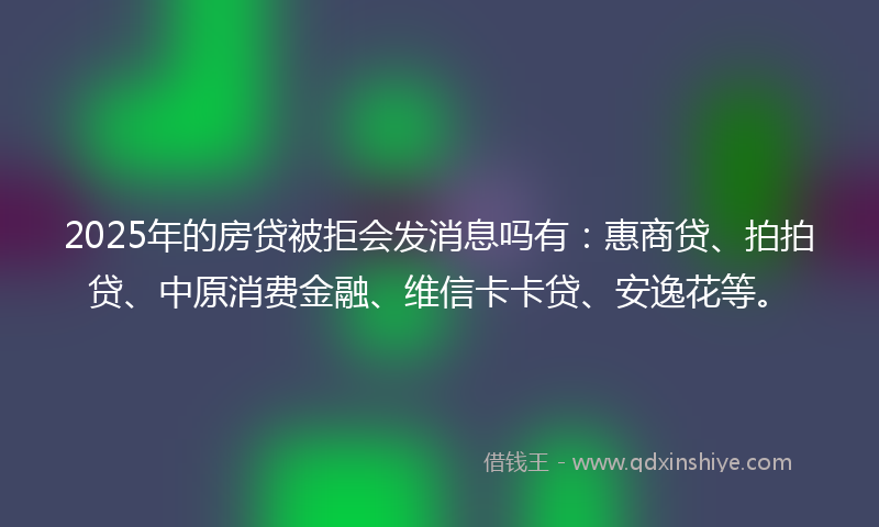 2025年的房贷被拒会发消息吗有：惠商贷、拍拍贷、中原消费金融、维信卡卡贷、安逸花等。