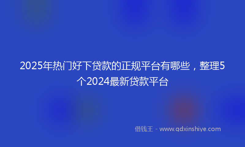 2025年热门好下贷款的正规平台有哪些，整理5个2024最新贷款平台