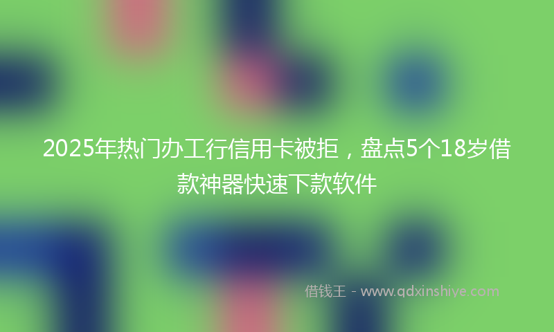 2025年热门办工行信用卡被拒，盘点5个18岁借款神器快速下款软件