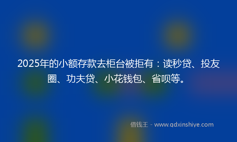 2025年的小额存款去柜台被拒有：读秒贷、投友圈、功夫贷、小花钱包、省呗等。