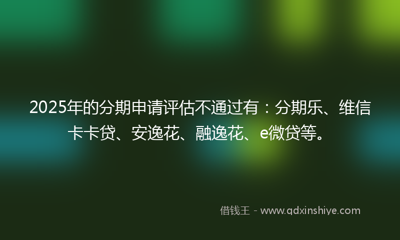 2025年的分期申请评估不通过有：分期乐、维信卡卡贷、安逸花、融逸花、e微贷等。