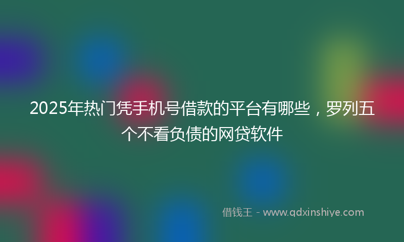 2025年热门凭手机号借款的平台有哪些，罗列五个不看负债的网贷软件
