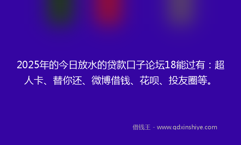 2025年的今日放水的贷款口子论坛18能过有：超人卡、替你还、微博借钱、花呗、投友圈等。