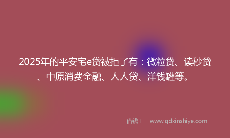 2025年的平安宅e贷被拒了有：微粒贷、读秒贷、中原消费金融、人人贷、洋钱罐等。