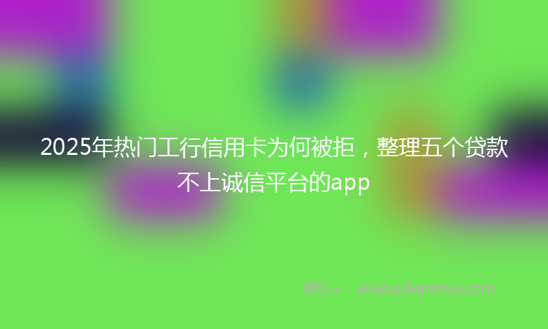 2025年热门工行信用卡为何被拒，整理五个贷款不上诚信平台的app