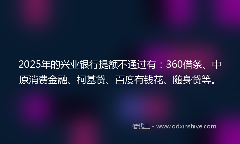 2025年的兴业银行提额不通过有：360借条、中原消费金融、柯基贷、百度有钱花、随身贷等。