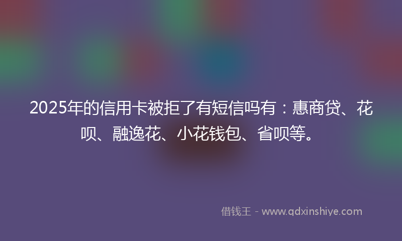 2025年的信用卡被拒了有短信吗有：惠商贷、花呗、融逸花、小花钱包、省呗等。