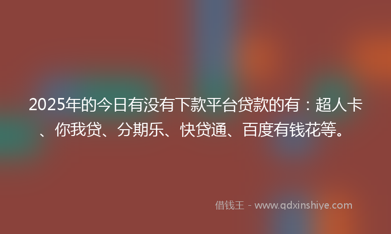2025年的今日有没有下款平台贷款的有：超人卡、你我贷、分期乐、快贷通、百度有钱花等。