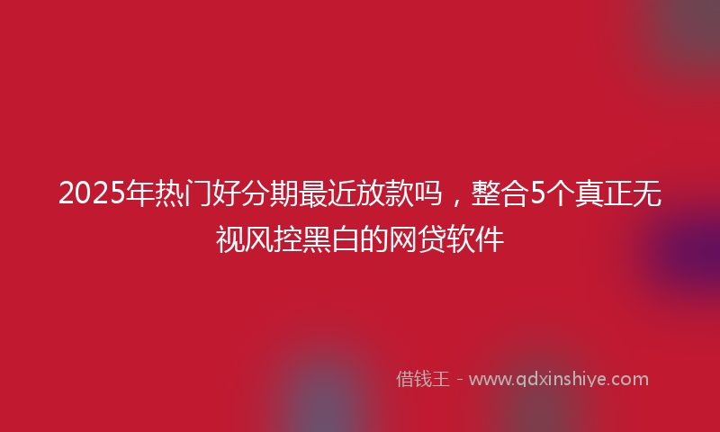 2025年热门好分期最近放款吗，整合5个真正无视风控黑白的网贷软件