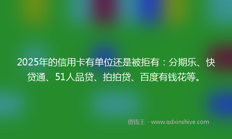 2025年的信用卡有单位还是被拒有：分期乐、快贷通、51人品贷、拍拍贷、百度有钱花等。