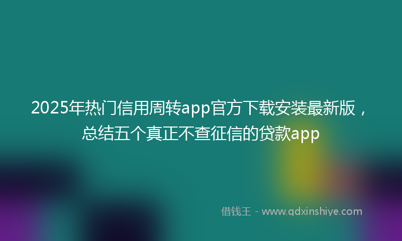2025年热门信用周转app官方下载安装最新版，总结五个真正不查征信的贷款app