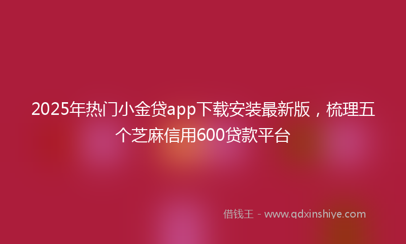 2025年热门小金贷app下载安装最新版，梳理五个芝麻信用600贷款平台