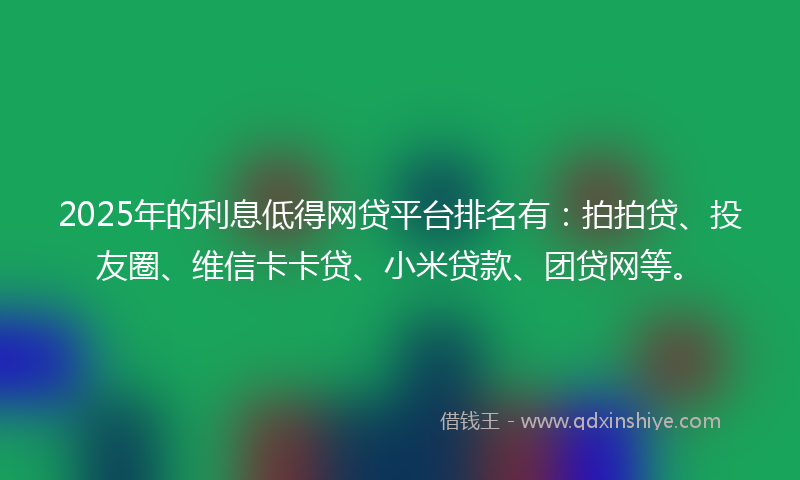 2025年的利息低得网贷平台排名有：拍拍贷、投友圈、维信卡卡贷、小米贷款、团贷网等。