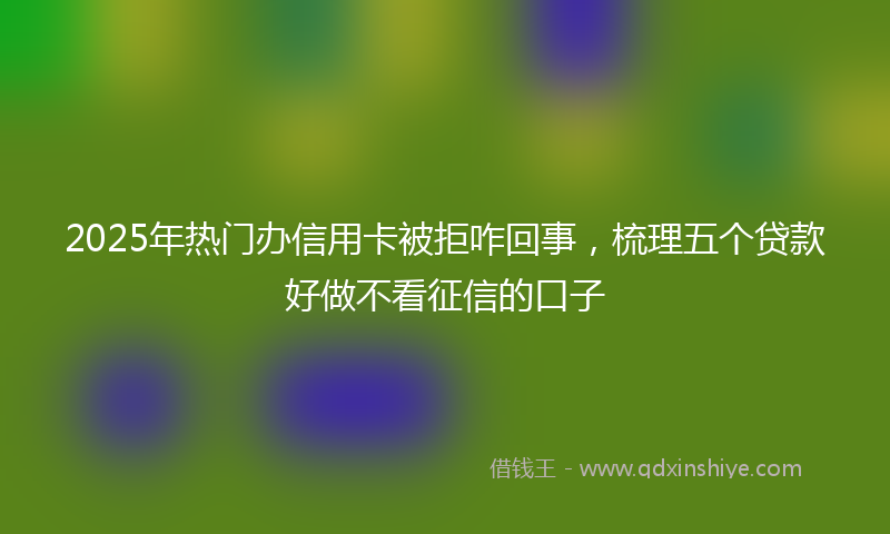 2025年热门办信用卡被拒咋回事，梳理五个贷款好做不看征信的口子