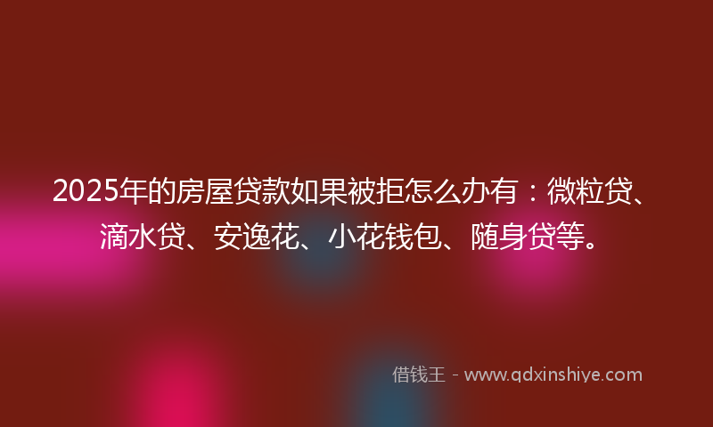 2025年的房屋贷款如果被拒怎么办有：微粒贷、滴水贷、安逸花、小花钱包、随身贷等。