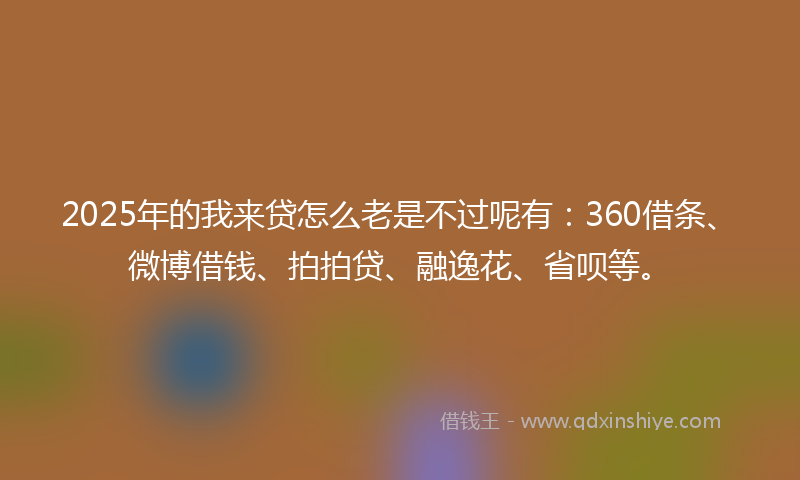 2025年的我来贷怎么老是不过呢有：360借条、微博借钱、拍拍贷、融逸花、省呗等。