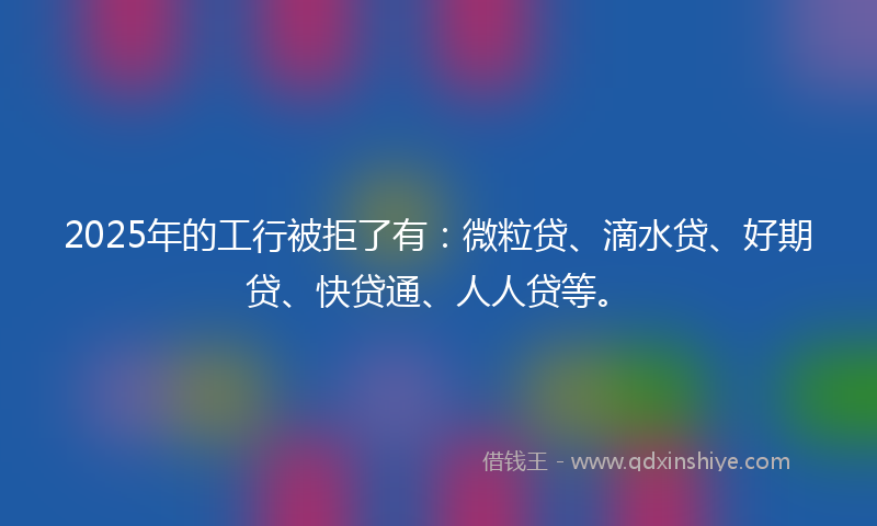 2025年的工行被拒了有：微粒贷、滴水贷、好期贷、快贷通、人人贷等。