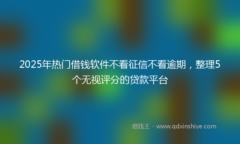 2025年热门借钱软件不看征信不看逾期，整理5个无视评分的贷款平台