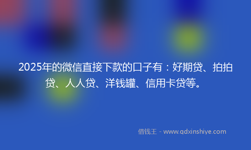 2025年的微信直接下款的口子有：好期贷、拍拍贷、人人贷、洋钱罐、信用卡贷等。