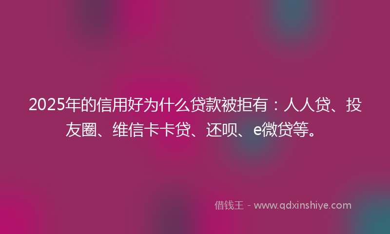 2025年的信用好为什么贷款被拒有：人人贷、投友圈、维信卡卡贷、还呗、e微贷等。