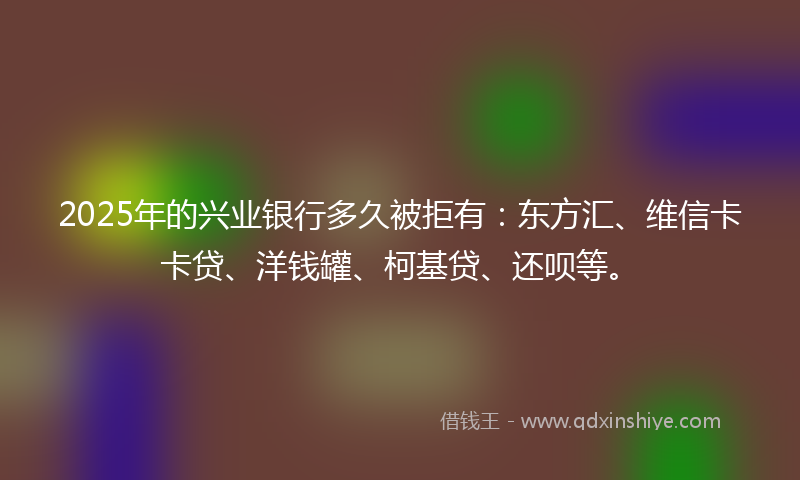 2025年的兴业银行多久被拒有：东方汇、维信卡卡贷、洋钱罐、柯基贷、还呗等。