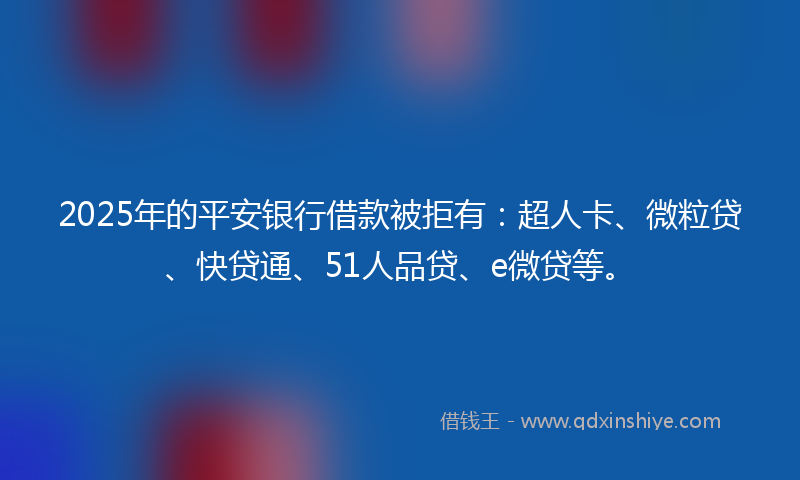 2025年的平安银行借款被拒有：超人卡、微粒贷、快贷通、51人品贷、e微贷等。
