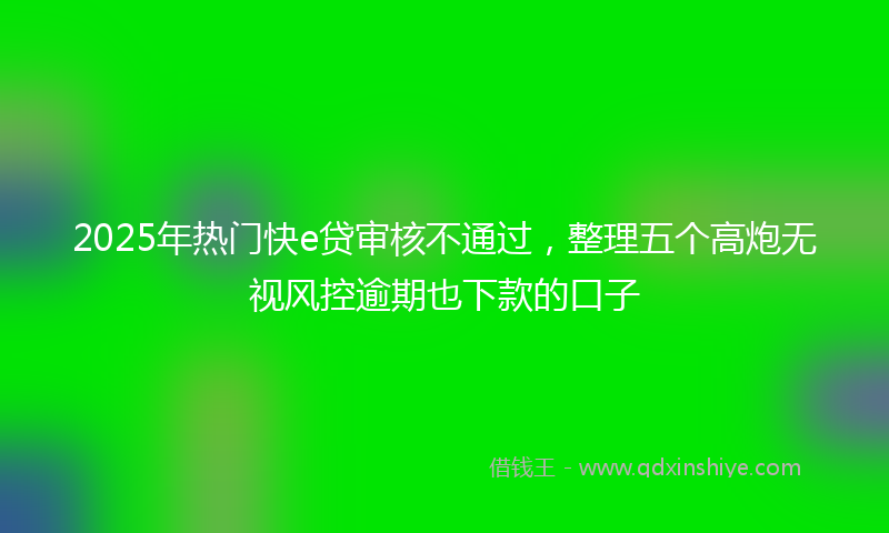 2025年热门快e贷审核不通过，整理五个高炮无视风控逾期也下款的口子