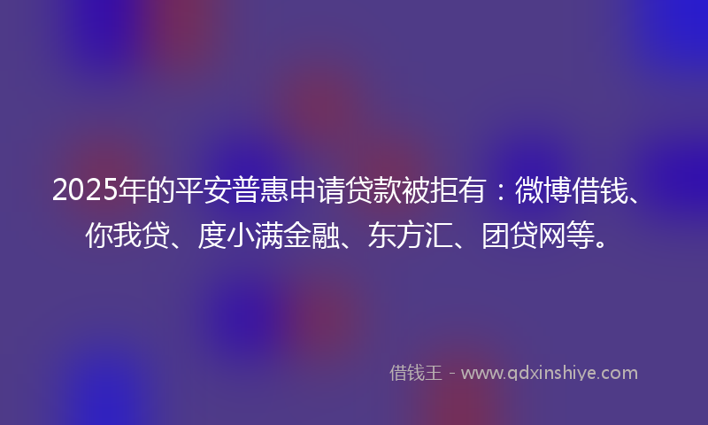 2025年的平安普惠申请贷款被拒有：微博借钱、你我贷、度小满金融、东方汇、团贷网等。