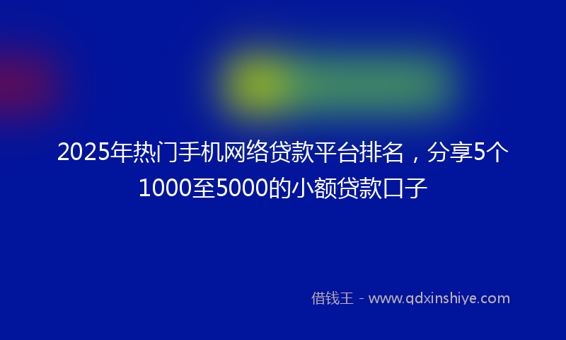 2025年热门手机网络贷款平台排名，分享5个1000至5000的小额贷款口子