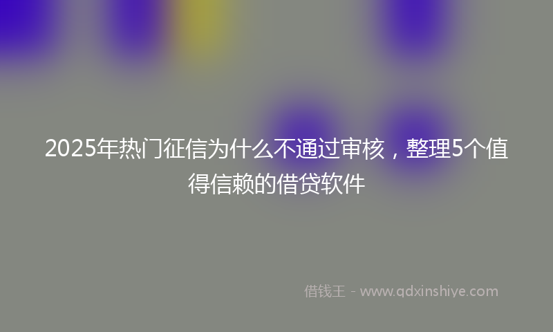 2025年热门征信为什么不通过审核，整理5个值得信赖的借贷软件