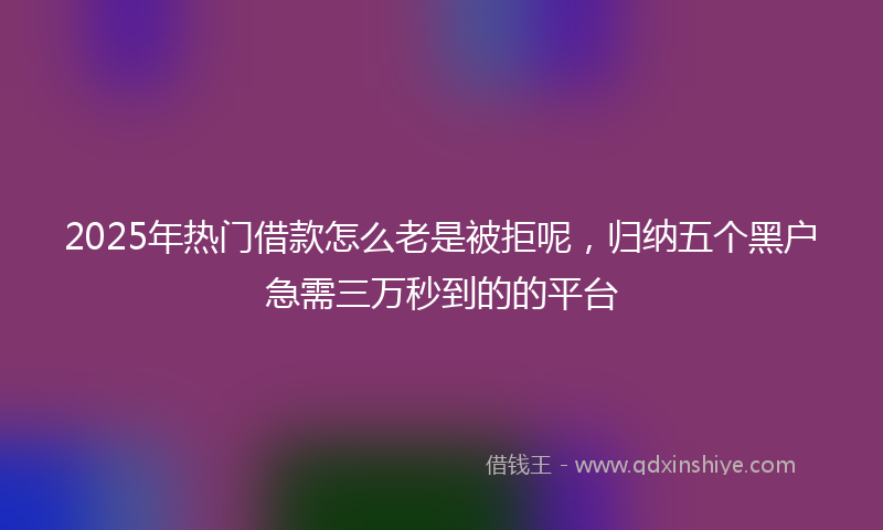 2025年热门借款怎么老是被拒呢，归纳五个黑户急需三万秒到的的平台