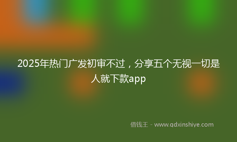 2025年热门广发初审不过，分享五个无视一切是人就下款app