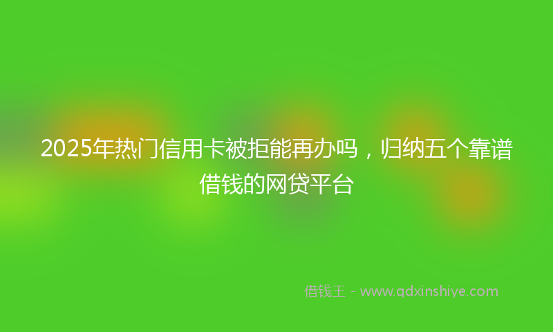 2025年热门信用卡被拒能再办吗，归纳五个靠谱借钱的网贷平台
