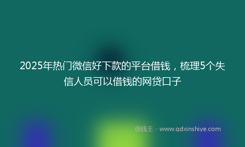 2025年热门微信好下款的平台借钱，梳理5个失信人员可以借钱的网贷口子