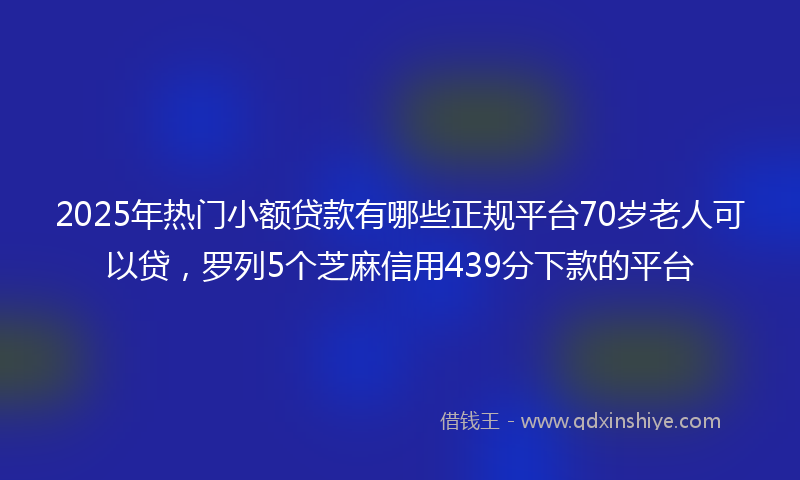 2025年热门小额贷款有哪些正规平台70岁老人可以贷，罗列5个芝麻信用439分下款的平台