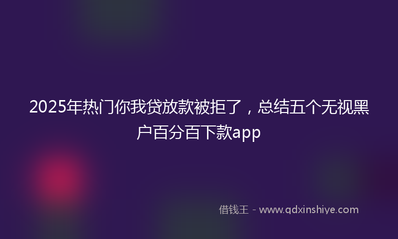 2025年热门你我贷放款被拒了，总结五个无视黑户百分百下款app