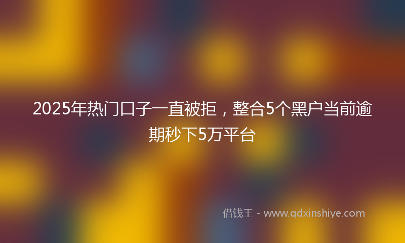 2025年热门口子一直被拒，整合5个黑户当前逾期秒下5万平台
