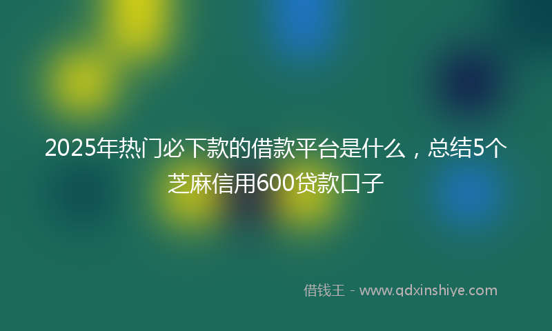 2025年热门必下款的借款平台是什么，总结5个芝麻信用600贷款口子