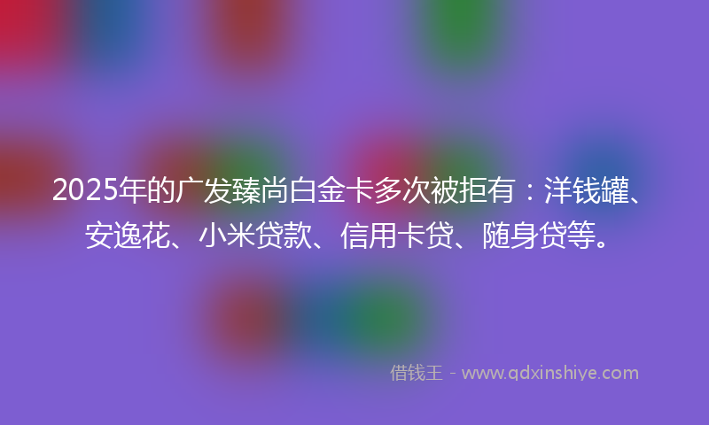 2025年的广发臻尚白金卡多次被拒有：洋钱罐、安逸花、小米贷款、信用卡贷、随身贷等。