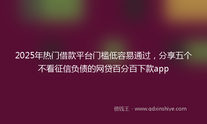 2025年热门借款平台门槛低容易通过，分享五个不看征信负债的网贷百分百下款app