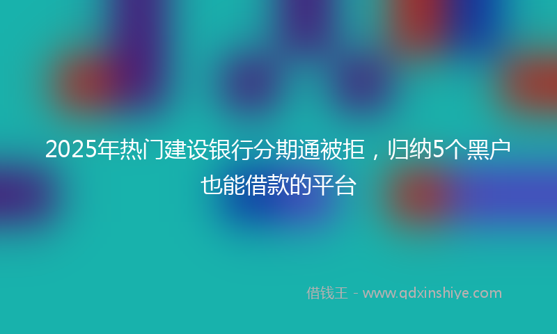 2025年热门建设银行分期通被拒，归纳5个黑户也能借款的平台