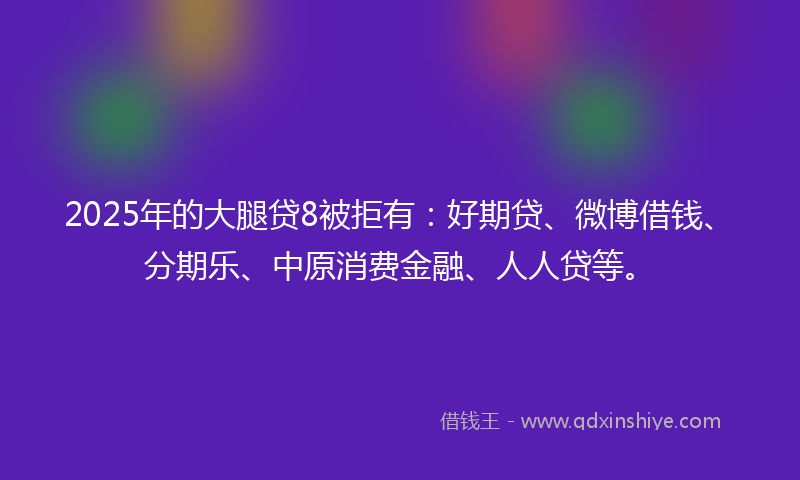 2025年的大腿贷8被拒有：好期贷、微博借钱、分期乐、中原消费金融、人人贷等。